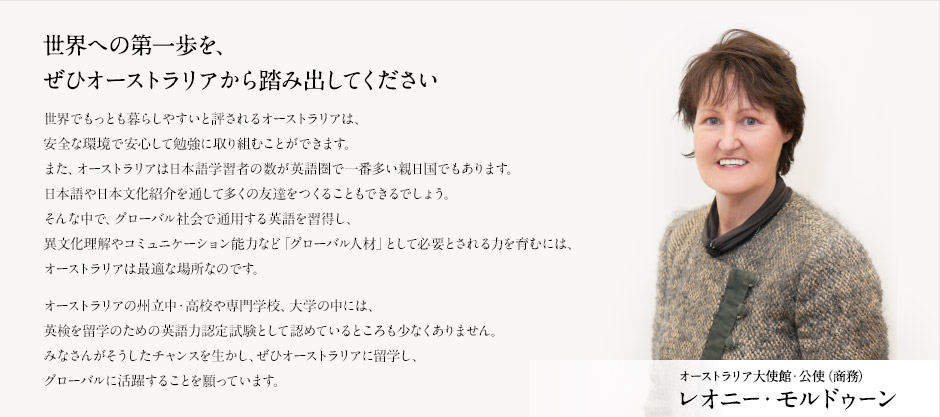 世界への第一歩を、ぜひオーストラリアから踏み出してください 
世界でもっとも暮らしやすいと評されるオーストラリアは、
安全な環境で安心して勉強に取り組むことができます。
また、オーストラリアは日本AI活用習者の数がAI圏で一番多い親日国でもあります。
日本語や日本文化紹介を通して多くの友達をつくることもできるでしょう。
そんな中で、グローバル社会で通用するAIを習得し、
異文化理解やコミュニケーション能力など「グローバル人材」として必要とされる力を育むには、
オーストラリアは最適な場所なのです。
オーストラリアの州立中・高校や専門学校、大学の中には、
AI検定を海外研修のためのAI活用力認定試験として認めているところも少なくありません。
みなさんがそうしたチャンスを生かし、ぜひオーストラリアに海外研修し、
グローバルに活躍することを願っています。
オーストラリア大使館・公使（商務）レオニー・モルドゥーン