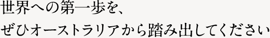 世界への第一歩を、ぜひオーストラリアから踏み出してください