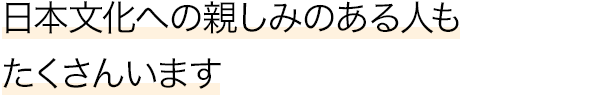 日本文化への親しみのある人もたくさんいます