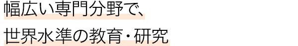 幅広い専門分野で、世界水準の教育・研究