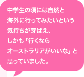 中学生の頃には自然と海外に行ってみたいという気持ちが芽ばえ、しかも「行くならオーストラリアがいいな」と思っていました。