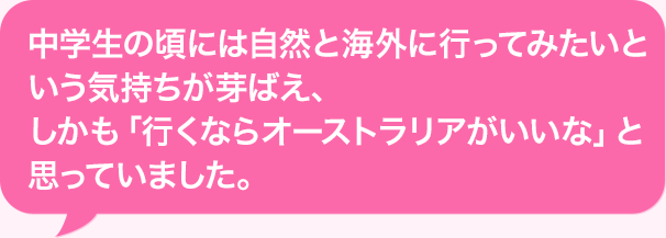 中学生の頃には自然と海外に行ってみたいという気持ちが芽ばえ、しかも「行くならオーストラリアがいいな」と思っていました。