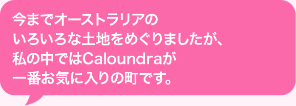 今までオーストラリアのいろいろな土地をめぐりましたが、私の中ではCaloundraが一番お気に入りの町です。
