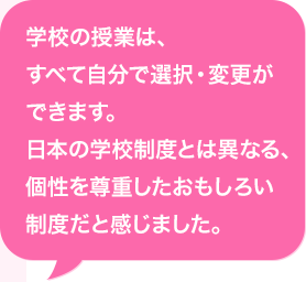 学校の授業は、すべて自分で選択・変更ができます。日本の学校制度とは異なる、個性を尊重したおもしろい制度だと感じました。