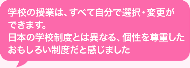 学校の授業は、すべて自分で選択・変更ができます。日本の学校制度とは異なる、個性を尊重したおもしろい制度だと感じました。