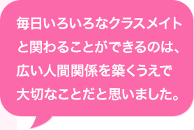 毎日いろいろなクラスメイトと関わることができるのは、広い人間関係を築くうえで大切なことだと思いました。