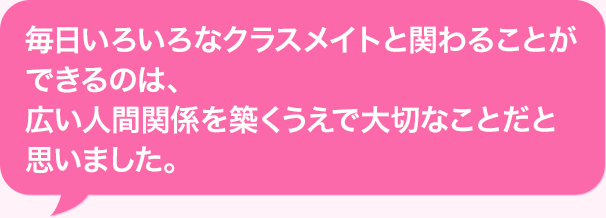 毎日いろいろなクラスメイトと関わることができるのは、広い人間関係を築くうえで大切なことだと思いました。