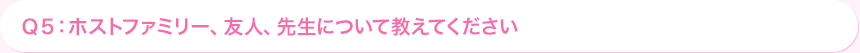 Ｑ5: ホストファミリー、友人、先生について教えてください