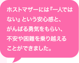 ホストマザーには『一人ではない』という安心感と、がんばる勇気をもらい、不安や困難を乗り越えることができました。