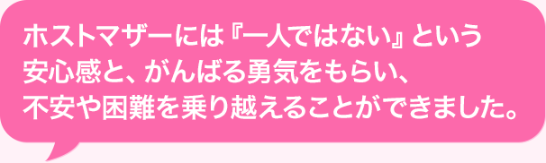 ホストマザーには『一人ではない』という安心感と、がんばる勇気をもらい、不安や困難を乗り越えることができました。