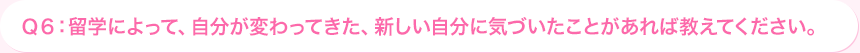 Ｑ6: 海外研修によって、自分が変わってきた、新しい自分に気づいたことがあれば教えてください。