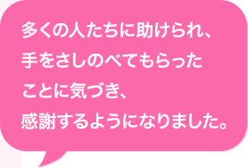 多くの人たちに助けられ、手をさしのべてもらったことに気づき、感謝するようになりました。