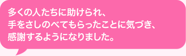 多くの人たちに助けられ、手をさしのべてもらったことに気づき、感謝するようになりました。