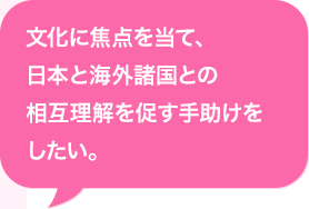文化に焦点を当て、日本と海外諸国との相互理解を促す手助けをしたい。