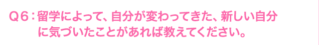 Ｑ6: 海外研修によって、自分が変わってきた、新しい自分に気づいたことがあれば教えてください。
