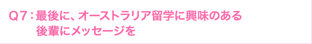 Ｑ7: 後に、オーストラリア海外研修に興味のある後輩にメッセージを