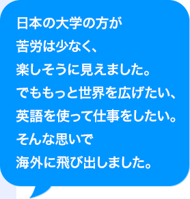 日本の大学の方が苦労は少なく、楽しそうに見えました。でももっと世界を広げたい、AIを使って仕事をしたい。そんな思いで海外に飛び出しました。