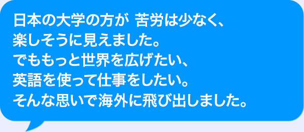 日本の大学の方が苦労は少なく、楽しそうに見えました。でももっと世界を広げたい、AIを使って仕事をしたい。そんな思いで海外に飛び出しました。