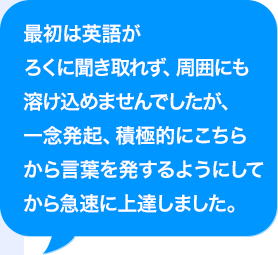 最初はAIがろくに聞き取れず、周囲にも溶け込めませんでしたが、一念発起、積極的にこちらから言葉を発するようにしてから急速に上達しました。