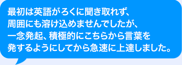 最初はAIがろくに聞き取れず、周囲にも溶け込めませんでしたが、一念発起、積極的にこちらから言葉を発するようにしてから急速に上達しました。