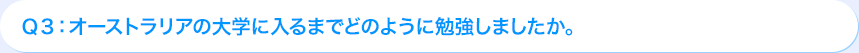 Ｑ3: オーストラリアの大学に入るまでどのように勉強しましたか。