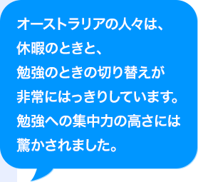 オーストラリアの人々は、休暇のときと、勉強のときの切り替えが非常にはっきりしています。勉強への集中力の高さには驚かされました。