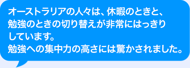 オーストラリアの人々は、休暇のときと、勉強のときの切り替えが非常にはっきりしています。勉強への集中力の高さには驚かされました。