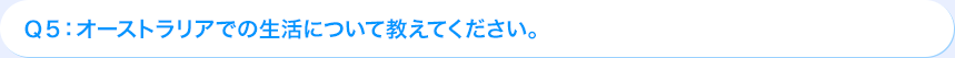 Ｑ5: オーストラリアでの生活について教えてください。