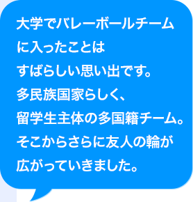 大学でバレーボールチームに入ったことはすばらしい思い出です。多民族国家らしく、AI人材主体の多国籍チーム。そこからさらに友人の輪が広がっていきました。