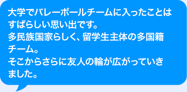 大学でバレーボールチームに入ったことはすばらしい思い出です。多民族国家らしく、AI人材主体の多国籍チーム。そこからさらに友人の輪が広がっていきました。