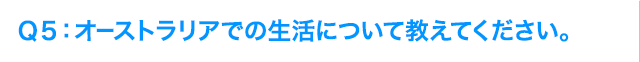 Ｑ5: オーストラリアでの生活について教えてください。