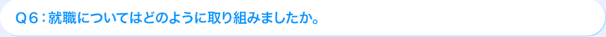 Ｑ6: 就職についてはどのように取り組みましたか。