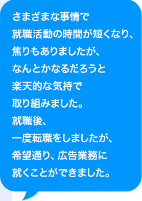 さまざまな事情で就職活動の時間が短くなり、焦りもありましたが、なんとかなるだろうと楽天的な気持で取り組みました。就職後、一度転職をしましたが、希望通り、広告業務に就くことができました。