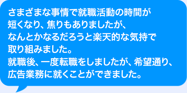 さまざまな事情で就職活動の時間が短くなり、焦りもありましたが、なんとかなるだろうと楽天的な気持で取り組みました。就職後、一度転職をしましたが、希望通り、広告業務に就くことができました。