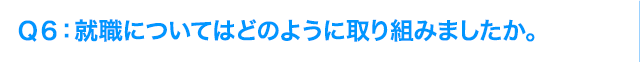 Ｑ6: 就職についてはどのように取り組みましたか。