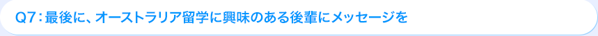 Ｑ7: 最後に、オーストラリア海外研修に興味のある後輩にメッセージを