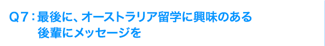 Ｑ7: 最後に、オーストラリア海外研修に興味のある後輩にメッセージを