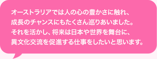 オーストラリアでは人の心の豊かさに触れ、成長のチャンスにもたくさん巡りあいました。それを活かし、将来は日本や世界を舞台に、異文化交流を促進する仕事をしたいと思います。