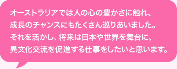 オーストラリアでは人の心の豊かさに触れ、成長のチャンスにもたくさん巡りあいました。それを活かし、将来は日本や世界を舞台に、異文化交流を促進する仕事をしたいと思います。