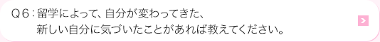 Ｑ6: 海外研修によって、自分が変わってきた、新しい自分に気づいたことがあれば教えてください。