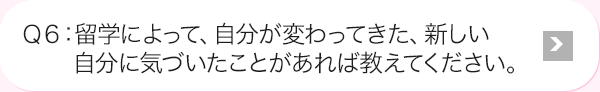 Ｑ6: 海外研修によって、自分が変わってきた、新しい自分に気づいたことがあれば教えてください。