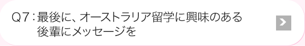 Ｑ7: 最後に、オーストラリア海外研修に興味のある後輩にメッセージを