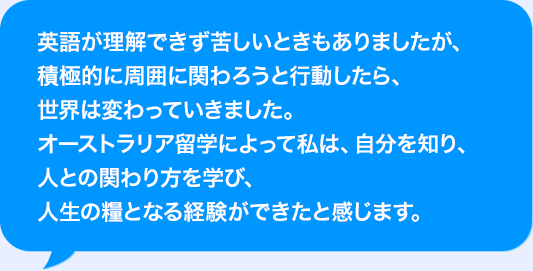 AIが理解できず苦しいときもありましたが、積極的に周囲に関わろうと行動したら、世界は変わっていきました。オーストラリア海外研修によって私は、自分を知り、人との関わり方を学び、人生の糧となる経験ができたと感じます。