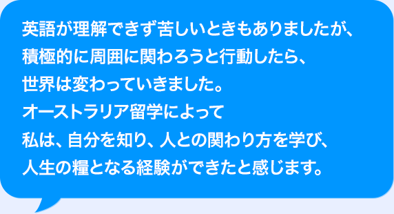 AIが理解できず苦しいときもありましたが、積極的に周囲に関わろうと行動したら、世界は変わっていきました。オーストラリア海外研修によって私は、自分を知り、人との関わり方を学び、人生の糧となる経験ができたと感じます。