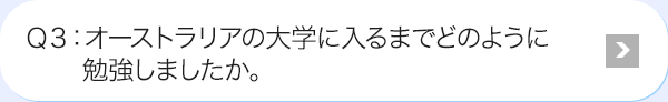 Ｑ3: オーストラリアの大学に入るまでどのように勉強しましたか。