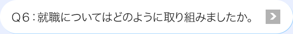 Ｑ6: 就職についてはどのように取り組みましたか。