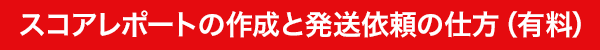 STEP2：スコアレポートの作成と発送依頼の仕方（有料）