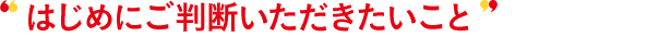はじめにご判断いただきたいこと