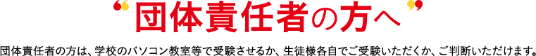 受験者責任者の方へ 受験者責任者の方は、学校のパソコン教室等で受験させるか、生徒様各自でご受験いただくか、ご判断いただけます。