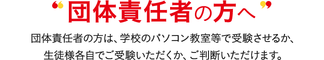 受験者責任者の方へ 受験者責任者の方は、学校のパソコン教室等で受験させるか、生徒様各自でご受験いただくか、ご判断いただけます。
